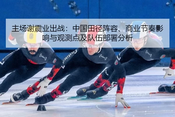 主场谢震业出战：中国田径阵容、商业节奏影响与观测点及队伍部署分析